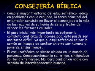 CONSEJERÍA BÍBLICA Como el mayor trastorno del esquizofrénico radica en problemas con la realidad, la tarea principal del orientador consiste en llevar al aconsejado a la raíz de las razones de su huída de ésta y tratar de vencer los factores causales.  El paso inicial más importante es obtener la completa confianza del aconsejado, ésta puede ser una tarea difícil, ya que el esquizofrénico es por lo común es incapaz de confiar en otro ser humano y ponerse en sus manos . El esquizofrénico se siente aislado en un mundo de personas. Consecuentemente se retrae, sintiéndose solitario y temeroso. No logra confiar en nadie con sentido de interdependencia humana. 