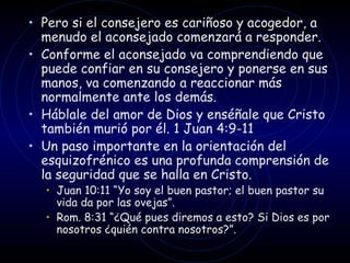 Pero si el consejero es cariñoso y acogedor, a menudo el aconsejado comenzará a responder.  Conforme el aconsejado va comprendiendo que puede confiar en su consejero y ponerse en sus manos, va comenzando a reaccionar más normalmente ante los demás.  Háblale del amor de Dios y enséñale que Cristo también murió por él. 1 Juan 4:9-11  Un paso importante en la orientación del esquizofrénico es una profunda comprensión de la seguridad que se halla en Cristo.  Juan 10:11  “ Yo soy el buen pastor; el buen pastor su vida da por las ovejas ” .  Rom. 8:31  “ ¿Qué pues diremos a esto? Si Dios es por nosotros ¿quién contra nosotros? ” . 