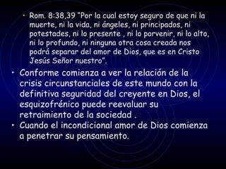 Rom. 8:38,39  “ Por la cual estoy seguro de que ni la muerte, ni la vida, ni ángeles, ni principados, ni potestades, ni lo presente , ni lo porvenir, ni lo alto, ni lo profundo, ni ninguna otra cosa creada nos podrá separar del amor de Dios, que es en Cristo Jesús Señor nuestro ” .  Conforme comienza a ver la relación de la crisis circunstanciales de este mundo con la definitiva seguridad del creyente en Dios, el esquizofrénico puede reevaluar su retraimiento de la sociedad . Cuando el incondicional amor de Dios comienza a penetrar su pensamiento. 