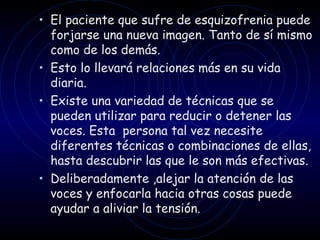 El paciente que sufre de esquizofrenia puede forjarse una nueva imagen. Tanto de sí mismo como de los demás.  Esto lo llevará relaciones más en su vida diaria. Existe una variedad de técnicas que se pueden utilizar para reducir o detener las voces. Esta  persona tal vez necesite diferentes técnicas o combinaciones de ellas, hasta descubrir las que le son más efectivas. Deliberadamente ,alejar la atención de las voces y enfocarla hacia otras cosas puede ayudar a aliviar la tensión. 