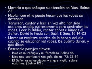 Llevarla a que enfoque su atención en Dios. Salmo 23 Hablar con otro puede hacer que las voces se detengan. Tararear, cantar y leer en voz alta han sido acciones usadas exitosamente para controlar las voces. Leer la Biblia, cantar coros e himnos al Señor. David lo hacía con Saúl, I Sam. 16:14-23 Llevar un registro escrito de la hora y del día cuando se escuchan las voces. De cuánto duran, y qué dicen.  Ensenarle pasajes claves: Dios es mi refugio y mi fortaleza. Salmo 46  Dios nos  sostiene y nos guía. Salmo  73: 23;24 El Señor es mi ayudador y el que  vigila  sobre nosotros, (Salmo 121). 
