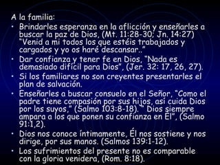 A la familia: Brindarles esperanza en la aflicción y enseñarles a buscar la paz de Dios, (Mt. 11:28-30; Jn. 14:27)  “ Venid a mi todos los que estéis trabajados y cargados y yo os haré descansar.. ”   Dar confianza y tener fe en Dios,  “ Nada es demasiado difícil para Dios ” , (Jer. 32: 17, 26, 27). Si los familiares no son creyentes presentarles el plan de salvación. Enseñarles a buscar consuelo en el Señor,  “ Como el padre tiene compasión por sus hijos, así cuida Dios por los suyos, ”  (Salmo 103:8-18).  “  Dios siempre ampara a los que ponen su confianza en Él ” , (Salmo 91:1,2). Dios nos conoce íntimamente, Él nos sostiene y nos dirige, por sus manos. (Salmos 139:1-12). Los sufrimientos del presente no es comparable con la gloria venidera, (Rom. 8:18). 