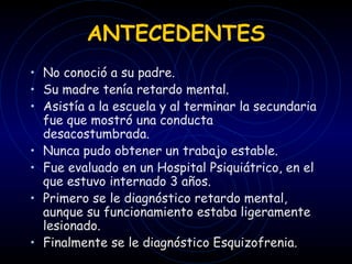ANTECEDENTES No conoció a su padre. Su madre tenía retardo mental. Asistía a la escuela y al terminar la secundaria fue que mostró una conducta desacostumbrada.  Nunca pudo obtener un trabajo estable. Fue evaluado en un Hospital Psiquiátrico, en el que estuvo internado 3 años. Primero se le diagnóstico retardo mental, aunque su funcionamiento estaba ligeramente lesionado. Finalmente se le diagnóstico Esquizofrenia. 