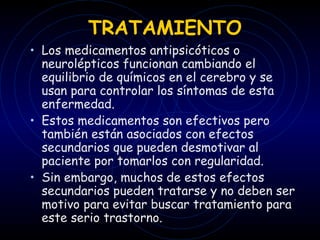 TRATAMIENTO Los medicamentos antipsicóticos o neurolépticos funcionan cambiando el equilibrio de químicos en el cerebro y se usan para controlar los síntomas de esta enfermedad.  Estos medicamentos son efectivos pero también están asociados con efectos secundarios que pueden desmotivar al paciente por tomarlos con regularidad.  Sin embargo, muchos de estos efectos secundarios pueden tratarse y no deben ser motivo para evitar buscar tratamiento para este serio trastorno. 
