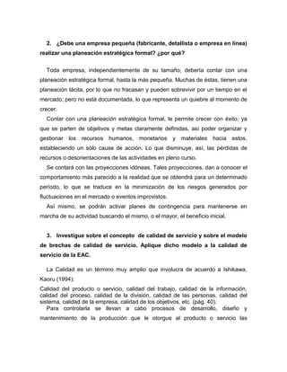 2. ¿Debe una empresa pequeña (fabricante, detallista o empresa en línea)
realizar una planeación estratégica formal? ¿por qué?
Toda empresa, independientemente de su tamaño, debería contar con una
planeación estratégica formal, hasta la más pequeña. Muchas de éstas, tienen una
planeación tácita, por lo que no fracasan y pueden sobrevivir por un tiempo en el
mercado; pero no está documentada, lo que representa un quiebre al momento de
crecer.
Contar con una planeación estratégica formal, le permite crecer con éxito, ya
que se parten de objetivos y metas claramente definidas, así poder organizar y
gestionar los recursos humanos, monetarios y materiales hacia estos,
estableciendo un sólo cause de acción. Lo que disminuye, así, las pérdidas de
recursos o desorientaciones de las actividades en pleno curso.
Se contará con las proyecciones idóneas. Tales proyecciones, dan a conocer el
comportamiento más parecido a la realidad que se obtendrá para un determinado
período, lo que se traduce en la minimización de los riesgos generados por
fluctuaciones en el mercado o eventos improvistos.
Así mismo, se podrán activar planes de contingencia para mantenerse en
marcha de su actividad buscando el mismo, o el mayor, el beneficio inicial.
3. Investigue sobre el concepto de calidad de servicio y sobre el modelo
de brechas de calidad de servicio. Aplique dicho modelo a la calidad de
servicio de la EAC.
La Calidad es un término muy amplio que involucra de acuerdo a Ishikawa,
Kaoru (1994):
Calidad del producto o servicio, calidad del trabajo, calidad de la información,
calidad del proceso, calidad de la división, calidad de las personas, calidad del
sistema, calidad de la empresa, calidad de los objetivos, etc. (pág. 40).
Para controlarla se llevan a cabo procesos de desarrollo, diseño y
mantenimiento de la producción que le otorgue al producto o servicio las
 