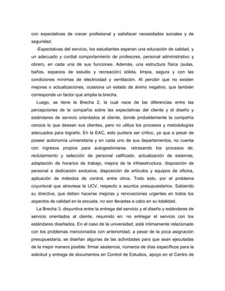 con expectativas de crecer profesional y satisfacer necesidades sociales y de
seguridad.
-Expectativas del servicio, los estudiantes esperan una educación de calidad, y
un adecuado y cordial comportamiento de profesores, personal administrativo y
obrero, en cada una de sus funciones. Además, una estructura física (aulas,
baños, espacios de estudio y recreación) sólida, limpia, segura y con las
condiciones mínimas de electricidad y ventilación. Al percibir que no existen
mejoras o actualizaciones, ocasiona un estado de ánimo negativo, que también
corresponde un factor que amplia la brecha.
Luego, se tiene la Brecha 2, la cual nace de las diferencias entre las
percepciones de la compañía sobre las expectativas del cliente y el diseño y
estándares de servicio orientados al cliente, donde probablemente la compañía
conoce lo que desean sus clientes, pero no utiliza los procesos y metodologías
adecuados para lograrlo. En la EAC, esto pudiera ser crítico, ya que a pesar de
poseer autonomía universitaria y en cada uno de sus departamentos, no cuenta
con ingresos propios para autogestionarse, retrasando los procesos de:
reclutamiento y selección de personal calificado, actualización de sistemas,
adaptación de horarios de trabajo, mejora de la infraestructura, disposición de
personal a dedicación exclusiva, disposición de artículos y equipos de oficina,
aplicación de métodos de control, entre otros. Todo esto, por el problema
coyuntural que atraviesa la UCV, respecto a asuntos presupuestarios. Sabiendo
su directiva, que deben hacerse mejoras y renovaciones urgentes en todos los
aspectos de calidad en la escuela, no son llevadas a cabo en su totalidad.
La Brecha 3, disyuntiva entre la entrega del servicio y el diseño y estándares de
servicio orientados al cliente, resumido en: no entregar el servicio con los
estándares diseñados. En el caso de la universidad, está íntimamente relacionado
con los problemas mencionados con anterioridad, a pesar de la poca asignación
presupuestaria, se diseñan algunas de las actividades para que sean ejecutadas
de la mejor manera posible: firmar asistencia, números de días específicos para la
solicitud y entrega de documentos en Control de Estudios, apoyo en el Centro de
 