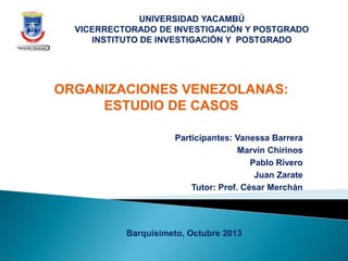 Participantes: Vanessa Barrera
Marvin Chirinos
Pablo Rivero
Juan Zarate
Tutor: Prof. César Merchán
UNIVERSIDAD YACAMBÚ
VICERRECTORADO DE INVESTIGACIÓN Y POSTGRADO
INSTITUTO DE INVESTIGACIÓN Y POSTGRADO
ORGANIZACIONES VENEZOLANAS:
ESTUDIO DE CASOS
Barquisimeto, Octubre 2013
 