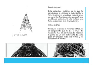 Cúpula o corona:
Ésta estructura metálica es la que ha
caracterizado al edificio de la ciudad de Nueva
York. Se construyó una cúpula mediante arcos
de acero. Son 7 series de éstos que se afinan a
medida que ascienden. El color metálico y su
forma se asemejan al rin de un automóvil.
Antena o vértex:
Construído en secreto al interior del edificio, fue
el componente que le dio el título del
rascacielos más alto del mundo. Se inspiró en
la parrilla de un carro Está hecho de acero,
pesa 27 toneladas, mide 56.3 metros y fue
colocado en 90 minutos.
%!
 