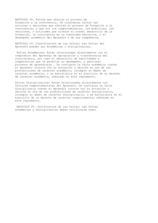 ARTÍCULO 18. Faltas que afectan el proceso de
formación y la convivencia. Se consideran faltas las
acciones u omisiones que afectan el proceso de formación y la
convivencia, y que son los comportamientos, las prácticas, las
omisiones, o actitudes que alteran el normal desarrollo de la
formación, la convivencia en la comunidad educativa, o el
desempeño académico del Aprendiz o de sus compañeros,
ARTÍCULO 19. Clasificación de las faltas: Las faltas del
Aprendiz pueden ser Académicas o Disciplinarias.
Faltas Académicas: Están relacionadas directamente con el
compromiso del Aprendiz de apropiación y transferencia del
conocimiento, así como el desarrollo de habilidades y
competencias que le permitan su desempeño, y gestionar
procesos de aprendizaje . Se configura la falta académica cuando
el Aprendiz incurre con su actuación u omisión en una de las
prohibiciones de carácter académico, incumple un deber de
carácter académico, o se extralimita en el ejercicio de un derecho
de carácter académico, señalado en este reglamento.
Faltas Disciplinarias: Están relacionadas directamente con
factores comportamentales del Aprendiz. Se configura la falta
disciplinaria cuando el Aprendiz incurre con su actuación u
omisión en una de las prohibiciones de carácter disciplinario,
incumple un deber de carácter disciplinario, o se extralimita en el
ejercicio de un derecho de carácter comportamental señalado en
este reglamento.
ARTICULO 20. Calificación de las faltas: Las faltas
académicas y disciplinarias deben calificarse como:
 