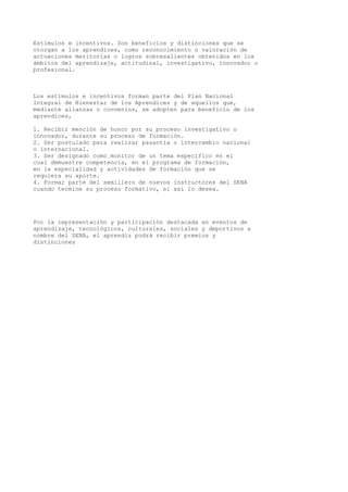 Estímulos e incentivos. Son beneficios y distinciones que se
otorgan a los aprendices, como reconocimiento o valoración de
actuaciones meritorias o logros sobresalientes obtenidos en los
ámbitos del aprendizaje, actitudinal, investigativo, innovador o
profesional.
Los estímulos e incentivos forman parte del Plan Nacional
Integral de Bienestar de los Aprendices y de aquellos que,
mediante alianzas o convenios, se adopten para beneficio de los
aprendices,
1. Recibir mención de honor por su proceso investigativo o
innovador, durante su proceso de formación.
2. Ser postulado para realizar pasantía o intercambio nacional
o internacional.
3. Ser designado como monitor de un tema específico en el
cual demuestre competencia, en el programa de formación,
en la especialidad y actividades de formación que se
requiera su aporte.
4. Formar parte del semillero de nuevos instructores del SENA
cuando termine su proceso formativo, si así lo desea.
Por la representación y participación destacada en eventos de
aprendizaje, tecnológicos, culturales, sociales y deportivos a
nombre del SENA, el aprendiz podrá recibir premios y
distinciones
 