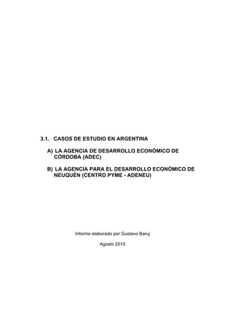 3.1. CASOS DE ESTUDIO EN ARGENTINA

  A) LA AGENCIA DE DESARROLLO ECONÓMICO DE
     CÓRDOBA (ADEC)

  B) LA AGENCIA PARA EL DESARROLLO ECONÓMICO DE
     NEUQUÉN (CENTRO PYME - ADENEU)




           Informe elaborado por Gustavo Baruj

                      Agosto 2010
 