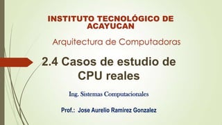 INSTITUTO TECNOLÓGICO DE
ACAYUCAN

Arquitectura de Computadoras

2.4 Casos de estudio de
CPU reales
Ing. Sistemas Computacionales
Prof.: Jose Aurelio Ramirez Gonzalez

 