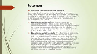 Resumen
 Modos de direccionamiento y formatos
Un modo de direccionamiento especifica la forma de
calcular la dirección de memoria efectiva de un operando
mediante el uso de la información contenida en registros y /
o constantes, contenida dentro de una instrucción de la
máquina o en otra parte
 Direccionamiento Implícito: En este modo de
direccionamiento no es necesario poner ninguna
dirección de forma explícita, ya que en el propio código
de operación se conoce la dirección del (de los)
operando(s) al (a los) que se desea acceder o con el
(los) que se quiere operar.
 Direccionamiento Inmediato: En este modo el operando
es especificado en la instrucción misma. En otras
palabras, una instrucción de modo inmediato tiene un
campo de operando en vez de un campo de dirección.
El campo del operando contiene el operando actual
que se debe utilizar en conjunto con la operación
especificada en la instrucción. Las instrucciones de modo
inmediato son útiles para inicializar los registros en un
valor constante. Cuando el campo de dirección
especifica un registro del procesador, la instrucción se
dice que está en el modo de registro.

 