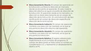  Direccionamiento Directo: El campo de operando en
la instrucción contiene la dirección en memoria
donde se encuentra el operando. En este modo la
dirección efectiva es igual a la parte de dirección de
la instrucción. El operando reside en la memoria y su
dirección es dada directamente por el campo de
dirección de la instrucción. En una instrucción de tipo
ramificación el campo de dirección especifica la
dirección de la rama actual.
 Direccionamiento Indirecto: El campo de operando
contiene una dirección de memoria, en la que se
encuentra la dirección efectiva del operando.

 Direccionamiento Absoluto: El campo de operando
contiene una dirección en memoria, en la que se
encuentra la instrucción.
 Direccionamiento Relativo: El registro referenciado
implícitamente es el contador de programa. El
campo de direcciones se trata como un número en
complemento a 2, y representa un desplazamiento
relativo al PC

 