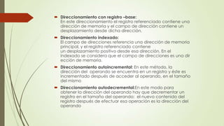  Direccionamiento con registro –base:
En este direccionamiento el registro referenciado contiene una
dirección de memoria y el campo de dirección contiene un
desplazamiento desde dicha dirección.
 Direccionamiento indexado:
El campo de direcciones referencia una dirección de memoria
principal, y el registro referenciado contiene
un desplazamiento positivo desde esa dirección. En el
indexado se considera que el campo de direcciones es una dir
ección de memoria.
 Direccionamiento autoincremental: En este método, la
dirección del operando se encuentra en un registro y éste es
incrementado después de acceder al operando, en el tamaño
del mismo
 Direccionamiento autodecremental:En este modo para
obtener la dirección del operando hay que decrementar un
registro en el tamaño del operando; el nuevo contenido del
registro después de efectuar esa operación es la dirección del
operando

 