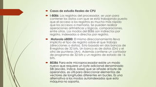  Casos de estudio Reales de CPU
 i-8086: Los registros del procesador, se usan para
contener los datos con que se está trabajando puesto
que el acceso a los registros es mucho más rápido
que los accesos a memoria. Se pueden realizar
operaciones aritméticas y lógicas, comparaciones,
entre otras. Los modos del 8086 son indirectos por
registro, indexados o directos por registro.

 Motorola 68000: El mismo direccionamiento lleva
implícito el tipo de registro sobre el que trabaja
(direcciones o datos). Esta basado en dos bancos de
8 registros de 32 bits. Un banco es de datos (Dn) y el
otro de punteros (An). Además contiene un contador
de programa de 32 bits y un registro de estado de 16
bits.
 80386 Para este microprocesador existe un modo
nuevo que requiere un byte adicional denominado
SIB (escala, índice, base) que se añade al byte de
operandos, es útil para direccionar elementos de
vectores de longitudes diferentes en bucles. Es una
alternativa a los modos autoindexados que esta
máquina no soporta.

 