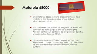 Motorola 68000
 En el Motorola 68000 el mismo direccionamiento lleva
implícito el tipo de registro sobre el que trabaja
(direcciones o datos).
 Esta basado en dos bancos de 8 registros de 32 bits. Un
banco es de datos (Dn) y el otro de punteros (An).
Además contiene un contador de programa de 32 bits y
un registro de estado de 16 bits.
 Los registros de datos (D0 a D7) se pueden usar como
registros de 32 bits (.l), 16 bits (.w) y 8 bits (.b). Cualquiera
de ellos puede usarse como acumulador, índice o
puntero.

 