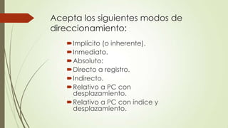 Acepta los siguientes modos de
direccionamiento:
Implícito (o inherente).
Inmediato.
Absoluto:
Directo a registro.
Indirecto.
Relativo a PC con
desplazamiento.
Relativo a PC con índice y
desplazamiento.

 