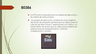 80386
 La CPU está compuesta por la unidad de ejecución y
la unidad de instrucciones.
 La unidad de ejecución contiene los ocho registros
de 32 bits de propósito general que se utilizan para el
cálculo de direcciones y operaciones con datos y un
barrel shifter de 64 bits que se utiliza para acelerar las
operaciones de desplazamiento, rotación,
multiplicación y división.

 