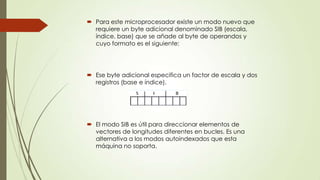  Para este microprocesador existe un modo nuevo que
requiere un byte adicional denominado SIB (escala,
índice, base) que se añade al byte de operandos y
cuyo formato es el siguiente:

 Ese byte adicional especifica un factor de escala y dos
registros (base e índice).

 El modo SIB es útil para direccionar elementos de
vectores de longitudes diferentes en bucles. Es una
alternativa a los modos autoindexados que esta
máquina no soporta.

 