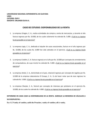 UNIVERSIDAD NACIONAL EXPERIMENTAL DE GUAYANA
UNEG
CATEDRA: ISLR II
DOCENTE: ORLANDO OLIVA A.
CASO DE ESTUDIO: DISPONIBILIDAD DE LA RENTA
1. La empresa Síragon, C. A., realiza actividades de compra y venta de mercancías, y durante el año
factura ingresos por Bs. 10.000, de los cuales solamente ha cobrado Bs. 5.000. ¿Cuál es su ingreso
bruto gravable en el ejercicio?
2. La empresa Legis, C. A., dedicada al alquiler de casas vacacionales, factura en el año ingresos por
Bs. 10.000, de los cuales Bs. 6.000 han sido cobrados en el ejercicio. ¿Cuál es su ingreso bruto
gravable en el ejercicio?
3. La empresa Creditin, C. A. factura ingresos en el año por Bs. 10.000 por concepto de arrendamiento
de computadoras, de cuyo monto ha cobrado Bs. 5.000. ¿Cuál es su ingreso bruto gravable en el
ejercicio?
4. La empresa Avtek, C. A., domiciliada en el país, relacionó ingresos por concepto de regalías por Bs.
12.000 de la empresa Laboratorios El Ensayo, C. A.. Es de hacer notar que de esos ingresos ha
cobrado Bs. 5.000. ¿Cuál es su ingreso bruto gravable en el ejercicio?
5. La empresa Sharpie, S. A., facturó por concepto de intereses por préstamo en el ejercicio Bs.
10.000, de los cuales ha cobrado Bs. 4.000. ¿Cuál es su ingreso bruto gravable en el ejercicio?
DETERMINE EN CADA CASO LA DISPONIBILIDAD DE LA RENTA. AGREGUE LA MEMORIA DE CÁLCULOS A
SUS RESPUESTAS.-
Ecc 1:2 Vanity of vanities, saith the Preacher, vanity of vanities; all is vanity.
 