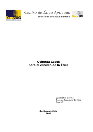 Ochenta Casos
para el estudio de la Ética
Luis Franco Gaviria
Docente Programa de Ética
DuocUC
Santiago de Chile
2008
 