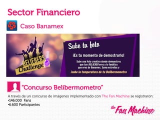 Sector Financiero
Caso Banamex

“Concurso Belibermometro”
A través de un concurso de imágenes implementado con The Fan Machine se registraron:
• 146.000 Fans
• 6.600 Participantes

 