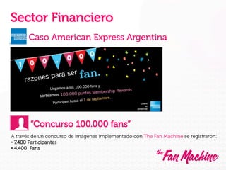 Sector Financiero
Caso American Express Argentina

“Concurso 100.000 fans”
A través de un concurso de imágenes implementado con The Fan Machine se registraron:
•  7.400 Participantes
•  4.400 Fans

 