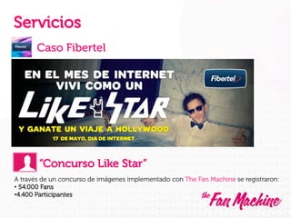 Servicios
Caso Fibertel

“Concurso Like Star”
A través de un concurso de imágenes implementado con The Fan Machine se registraron:
•  54.000 Fans
• 4.400 Participantes

 