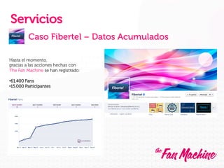 Servicios
Caso Fibertel – Datos Acumulados
Hasta el momento,
gracias a las acciones hechas con
The Fan Machine se han registrado:
• 61.400 Fans
• 15.000 Participantes

 
