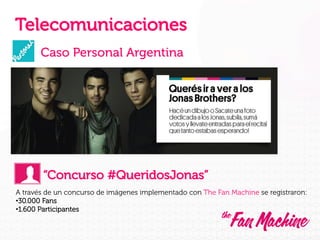 Telecomunicaciones
Caso Personal Argentina

“Concurso #QueridosJonas”
A través de un concurso de imágenes implementado con The Fan Machine se registraron:
• 30.000 Fans
• 1.600 Participantes

 