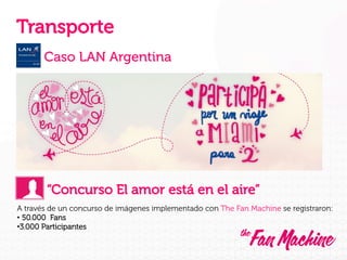 Transporte
Caso LAN Argentina

“Concurso El amor está en el aire”
A través de un concurso de imágenes implementado con The Fan Machine se registraron:
•  50.000 Fans
• 3.000 Participantes

 