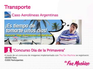Transporte
Caso Aerolíneas Argentinas

“Concurso Día de la Primavera”
A través de un concurso de imágenes implementado con The Fan Machine se registraron:
• 20.000 Fans
• 3.000 Participantes

 