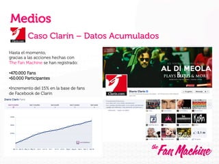 Medios
Caso Clarín – Datos Acumulados
Hasta el momento,
gracias a las acciones hechas con
The Fan Machine se han registrado:
• 470.000 Fans
• 60.000 Participantes
• Incremento del 15% en la base de fans
de Facebook de Clarín

 