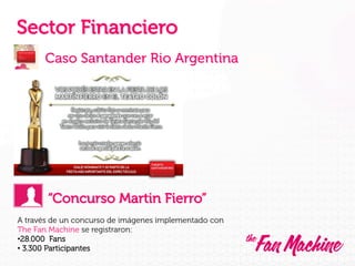 Sector Financiero
Caso Santander Rio Argentina

“Concurso Martin Fierro”
A través de un concurso de imágenes implementado con
The Fan Machine se registraron:
• 28.000 Fans
•  3.300 Participantes

 