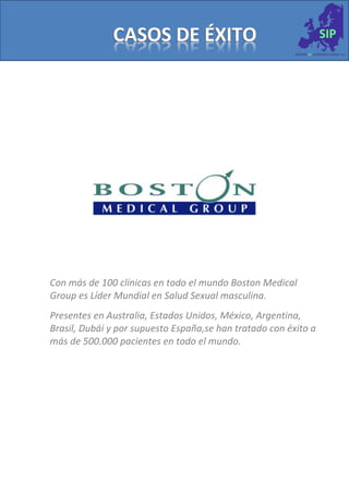 Con más de 100 clínicas en todo el mundo Boston Medical
Group es Líder Mundial en Salud Sexual masculina.
Presentes en Australia, Estados Unidos, México, Argentina,
Brasil, Dubái y por supuesto España,se han tratado con éxito a
más de 500.000 pacientes en todo el mundo.
 