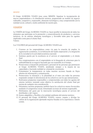 Cacuango Wilson y Hector Lumisaca
MISIÓN

El Grupo ALMEIDA VIAJES tiene como MISIÓN: Impulsar la incorporación de
nuevos emprendedores a la distribución turística, proponiendo un modelo de negocio
redituable, competitivo, responsable, altamente tecnológico y muy comprometido con la
realidad social, cultural y medio-ambiental de nuestro país.

VISIÓN
La VISIÓN del Grupo ALMEIDA VIAJES es: hacer posible la interacción de todos los
elementos que participan en la prestación y comercialización de productos y servicios
turísticos, en un entorno altamente tecnológico y favorable tanto para los agentes
implicados como para el cliente final.
Valores
Los VALORES del personal del Grupo ALMEIDA VIAJES son:
1. Creemos en los emprendedores como vía para la creación de empleo, la
regeneración económica, la revitalización del tejido empresarial y la integración
de la sociedad en la actividad económica nacional.
2. Sentimos pasión por la excelencia en el servicio al emprendedor y al cliente
final.
3. Nos comprometemos con el emprendedor en la búsqueda de soluciones para la
redituabilidad de su negocio haciendo que sea sostenible en el tiempo.
4. Promovemos el desarrollo profesional y personal de las personas que pertenecen
al Grupo ALMEIDA VIAJES, atendiendo siempre a la mejora de sus
capacidades y haciendo realidad su voluntad de crecimiento.
5. Fomentamos la transparencia en todas nuestras acciones basada en flujos
abiertos de información y comunicación.
6. Promovemos la tolerancia y la pluralidad en el trato con todas las personas
respetando siempre la idiosincrasia de los colectivos con los que interactuamos.
7. Realizamos propuestas responsables y comprometidas con todos los agentes del
entorno turístico, teniendo como objetivo la satisfacción del cliente final por
encima de cualquier otra consideración.
8. Orientamos nuestras propuestas también hacia los colectivos menos favorecidos
mediante el compromiso social, fomentando acciones de turismo responsable.
9. Disfrutamos del gusto por la innovación tecnológica puesta al servicio del
distribuidor y del viajero.
10. Somos adaptables y flexibles a la realidad cambiante del entorno turístico.
11. El personal del Grupo ALMEIDA VIAJES, conoce, respeta y divulga los
valores de la organización aportando mejoras basadas en la experiencia e interés
común.

6

 