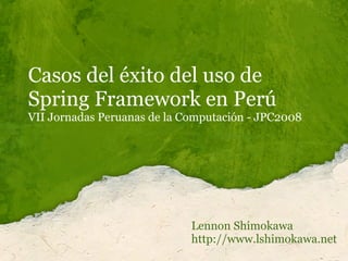 Casos del éxito del uso de
Spring Framework en Perú
VII Jornadas Peruanas de la Computación - JPC2008




                             Lennon Shimokawa
                             http://www.lshimokawa.net
 