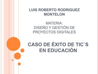 LUIS ROBERTO RODRIGUEZ 
MONTELON 
MATERIA: 
DISEÑO Y GESTIÓN DE 
PROYECTOS DIGITALES 
CASO DE ÉXITO DE TIC´S 
EN EDUCACIÓN 
 