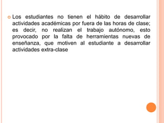  Los estudiantes no tienen el hábito de desarrollar 
actividades académicas por fuera de las horas de clase; 
es decir, no realizan el trabajo autónomo, esto 
provocado por la falta de herramientas nuevas de 
enseñanza, que motiven al estudiante a desarrollar 
actividades extra-clase 
 