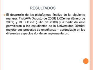 RESULTADOS 
 El desarrollo de las plataformas finalizo de la, siguiente 
manera: FisicAVA (Agosto de 2008) LKCenter (Enero de 
2009) y DIT Online (Julio de 2009) y a partir de esto 
permitieron a los estudiantes de la Universidad Distrital 
mejorar sus procesos de enseñanza – aprendizaje en los 
diferentes aspectos donde se implementaron. 
 