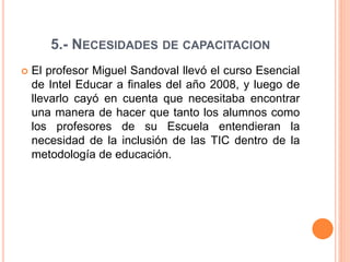 5.- NECESIDADES DE CAPACITACION 
 El profesor Miguel Sandoval llevó el curso Esencial 
de Intel Educar a finales del año 2008, y luego de 
llevarlo cayó en cuenta que necesitaba encontrar 
una manera de hacer que tanto los alumnos como 
los profesores de su Escuela entendieran la 
necesidad de la inclusión de las TIC dentro de la 
metodología de educación. 
 