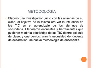 METODOLOGIA 
 Elaboró una investigación junto con las alumnas de su 
clase, el objetivo de la misma era ver la influencia de 
las TIC en el aprendizaje de los alumnos de 
secundaria. Elaboraron encuestas y herramientas que 
pudieran medir la efectividad de las TIC dentro del aula 
de clase, y que demostraran la necesidad del docente 
de desarrollar una nueva metodología de enseñanza. 
 