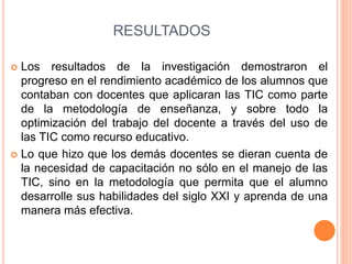 RESULTADOS 
 Los resultados de la investigación demostraron el 
progreso en el rendimiento académico de los alumnos que 
contaban con docentes que aplicaran las TIC como parte 
de la metodología de enseñanza, y sobre todo la 
optimización del trabajo del docente a través del uso de 
las TIC como recurso educativo. 
 Lo que hizo que los demás docentes se dieran cuenta de 
la necesidad de capacitación no sólo en el manejo de las 
TIC, sino en la metodología que permita que el alumno 
desarrolle sus habilidades del siglo XXI y aprenda de una 
manera más efectiva. 
 