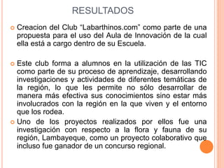 RESULTADOS 
 Creacion del Club “Labarthinos.com” como parte de una 
propuesta para el uso del Aula de Innovación de la cual 
ella está a cargo dentro de su Escuela. 
 Este club forma a alumnos en la utilización de las TIC 
como parte de su proceso de aprendizaje, desarrollando 
investigaciones y actividades de diferentes temáticas de 
la región, lo que les permite no sólo desarrollar de 
manera más efectiva sus conocimientos sino estar más 
involucrados con la región en la que viven y el entorno 
que los rodea. 
 Uno de los proyectos realizados por ellos fue una 
investigación con respecto a la flora y fauna de su 
región, Lambayeque, como un proyecto colaborativo que 
incluso fue ganador de un concurso regional. 
 