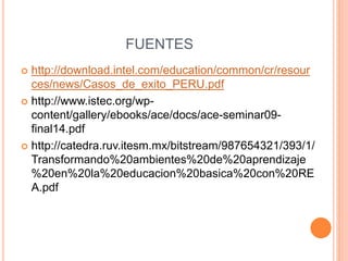 FUENTES 
 http://download.intel.com/education/common/cr/resour 
ces/news/Casos_de_exito_PERU.pdf 
 http://www.istec.org/wp-content/ 
gallery/ebooks/ace/docs/ace-seminar09- 
final14.pdf 
 http://catedra.ruv.itesm.mx/bitstream/987654321/393/1/ 
Transformando%20ambientes%20de%20aprendizaje 
%20en%20la%20educacion%20basica%20con%20RE 
A.pdf 
