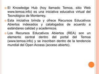  El Knowledge Hub (hoy llamado Temoa, sitio Web 
www.temoa.info) es una iniciativa educativa virtual del 
Tecnológico de Monterrey, 
 Esta iniciativa brinda y ofrece Recursos Educativos 
Abiertos indexados y catalogados de acuerdo a 
estándares calidad y académicos. 
 Los Recursos Educativos Abiertos (REA) son un 
elemento central dentro del portal del Temoa 
(www.temoa.info) y se inscriben dentro de la tendencia 
mundial del Open Access (acceso abierto). 
 