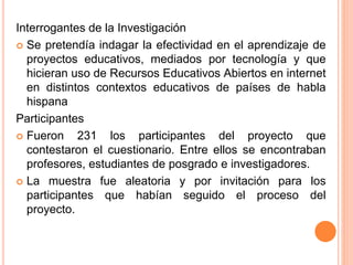 Interrogantes de la Investigación 
 Se pretendía indagar la efectividad en el aprendizaje de 
proyectos educativos, mediados por tecnología y que 
hicieran uso de Recursos Educativos Abiertos en internet 
en distintos contextos educativos de países de habla 
hispana 
Participantes 
 Fueron 231 los participantes del proyecto que 
contestaron el cuestionario. Entre ellos se encontraban 
profesores, estudiantes de posgrado e investigadores. 
 La muestra fue aleatoria y por invitación para los 
participantes que habían seguido el proceso del 
proyecto. 
 