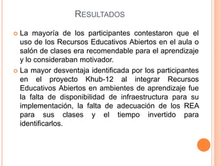 RESULTADOS 
 La mayoría de los participantes contestaron que el 
uso de los Recursos Educativos Abiertos en el aula o 
salón de clases era recomendable para el aprendizaje 
y lo consideraban motivador. 
 La mayor desventaja identificada por los participantes 
en el proyecto Khub-12 al integrar Recursos 
Educativos Abiertos en ambientes de aprendizaje fue 
la falta de disponibilidad de infraestructura para su 
implementación, la falta de adecuación de los REA 
para sus clases y el tiempo invertido para 
identificarlos. 
 