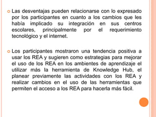  Las desventajas pueden relacionarse con lo expresado 
por los participantes en cuanto a los cambios que les 
había implicado su integración en sus centros 
escolares, principalmente por el requerimiento 
tecnológico y el internet. 
 Los participantes mostraron una tendencia positiva a 
usar los REA y sugieren como estrategias para mejorar 
el uso de los REA en los ambientes de aprendizaje el 
utilizar más la herramienta de Knowledge Hub, el 
planear previamente las actividades con los REA y 
realizar cambios en el uso de las herramientas que 
permiten el acceso a los REA para hacerla más fácil. 
 